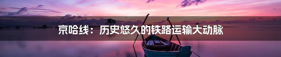 京哈线:历史悠久的铁路运输大动脉