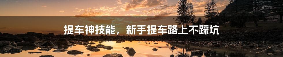提车神技能,新手提车路上不踩坑