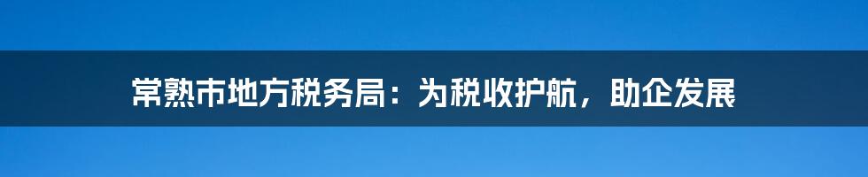 常熟市地方税务局:为税收护航,助企发展