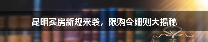 昆明买房新规来袭,限购令细则大揭秘