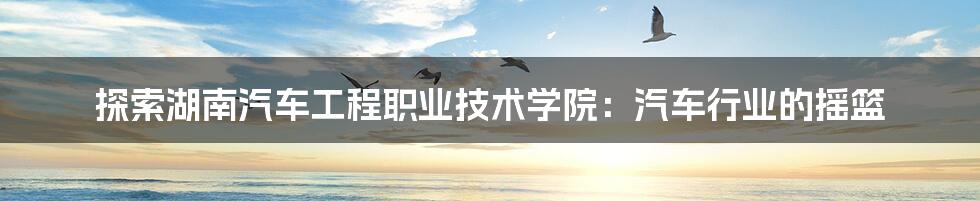探索湖南汽车工程职业技术学院:汽车行业的摇篮