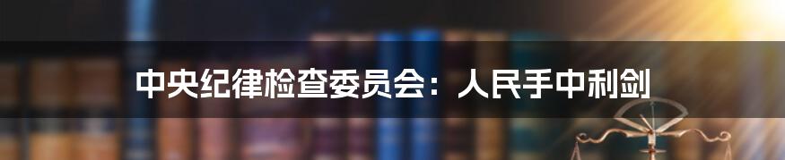 中央纪律检查委员会：人民手中利剑