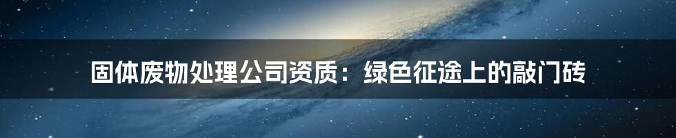 固体废物处理公司资质：绿色征途上的敲门砖