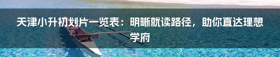 天津小升初划片一览表:明晰就读路径,助你直达理想学府