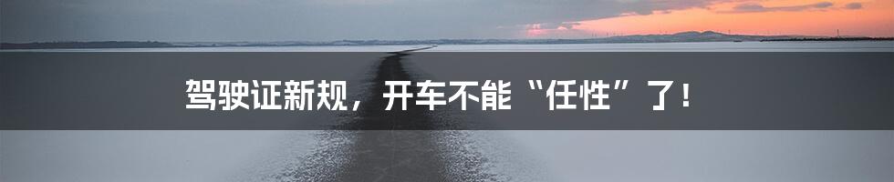 驾驶证新规,开车不能“任性”了!