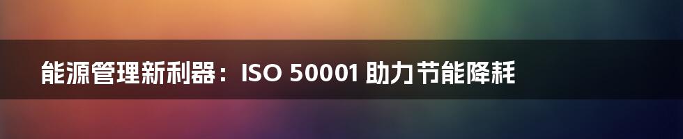 能源管理新利器:ISO 50001 助力节能降耗