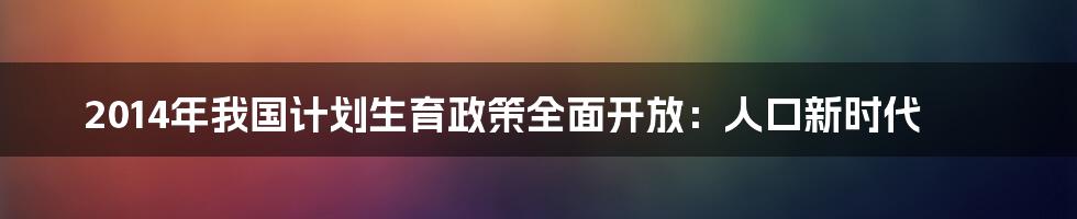 2014年我国计划生育政策全面开放：人口新时代