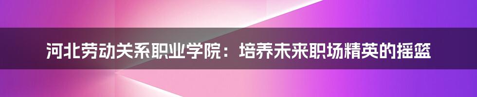 河北劳动关系职业学院:培养未来职场精英的摇篮