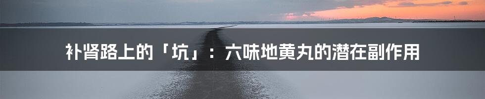 补肾路上的「坑」:六味地黄丸的潜在副作用
