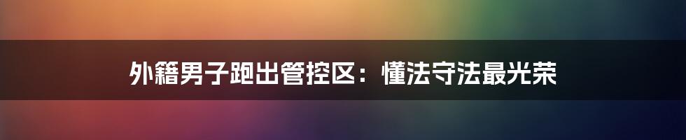 外籍男子跑出管控区:懂法守法最光荣