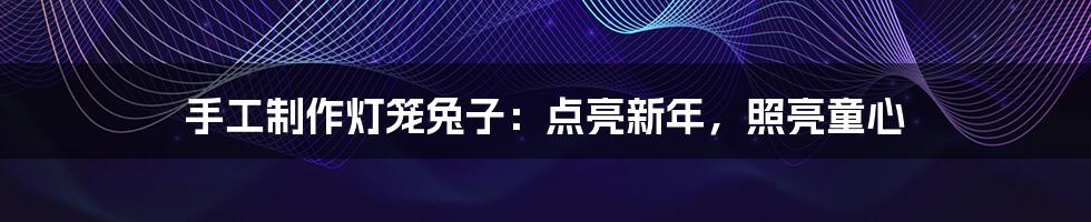 手工制作灯笼兔子:点亮新年,照亮童心