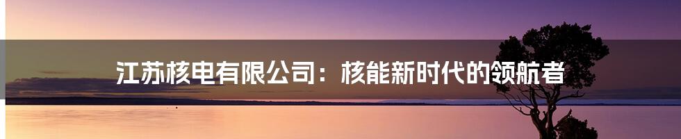 江苏核电有限公司：核能新时代的领航者