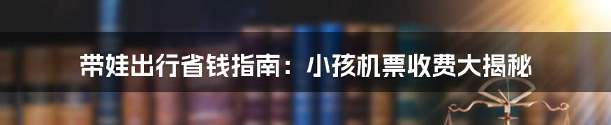 带娃出行省钱指南：小孩机票收费大揭秘