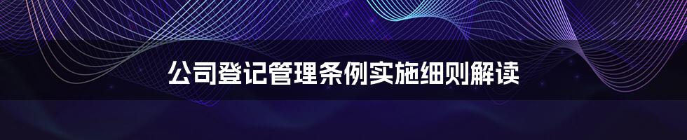 公司登记管理条例实施细则解读