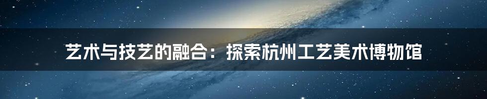 艺术与技艺的融合：探索杭州工艺美术博物馆