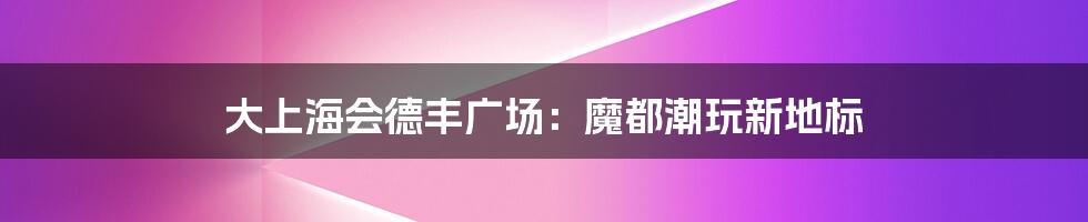 大上海会德丰广场:魔都潮玩新地标