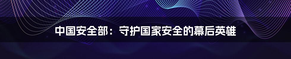 中国安全部:守护国家安全的幕后英雄