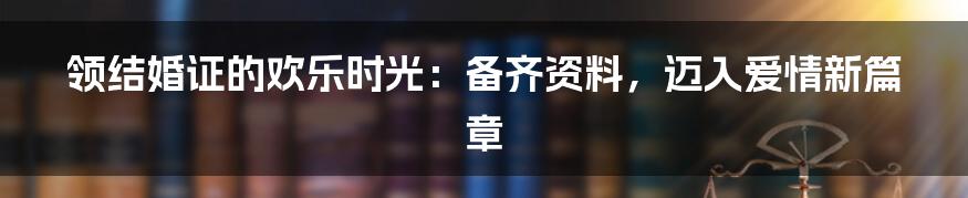领结婚证的欢乐时光:备齐资料,迈入爱情新篇章