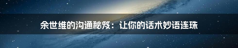 余世维的沟通秘笈:让你的话术妙语连珠