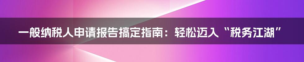 一般纳税人申请报告搞定指南:轻松迈入“税务江湖”