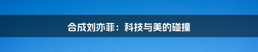合成刘亦菲:科技与美的碰撞