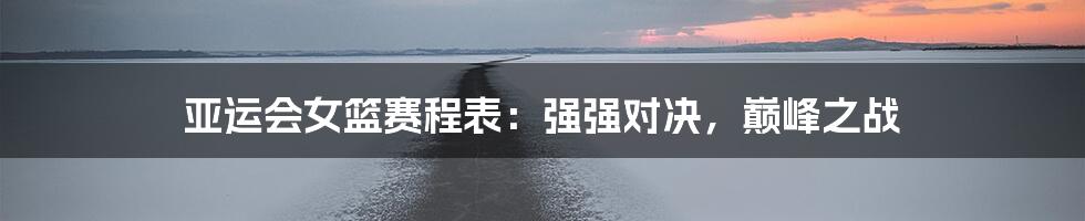 亚运会女篮赛程表：强强对决，巅峰之战