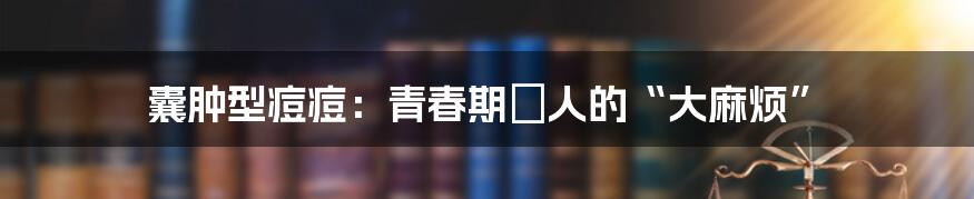 囊肿型痘痘:青春期悩人的“大麻烦”