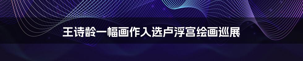 王诗龄一幅画作入选卢浮宫绘画巡展