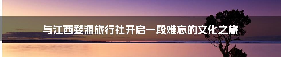 与江西婺源旅行社开启一段难忘的文化之旅