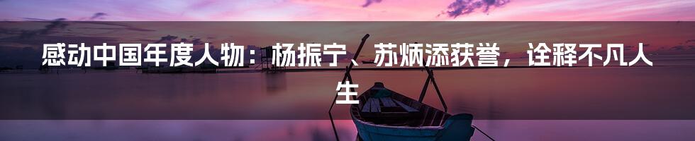 感动中国年度人物:杨振宁、苏炳添获誉,诠释不凡人生