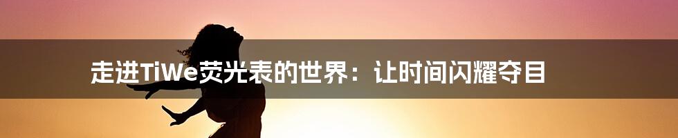 走进TiWe荧光表的世界:让时间闪耀夺目