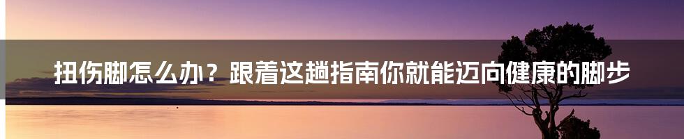 扭伤脚怎么办？跟着这趟指南你就能迈向健康的脚步