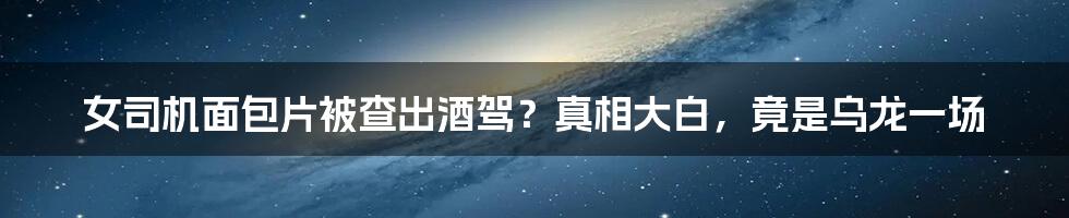 女司机面包片被查出酒驾?真相大白,竟是乌龙一场