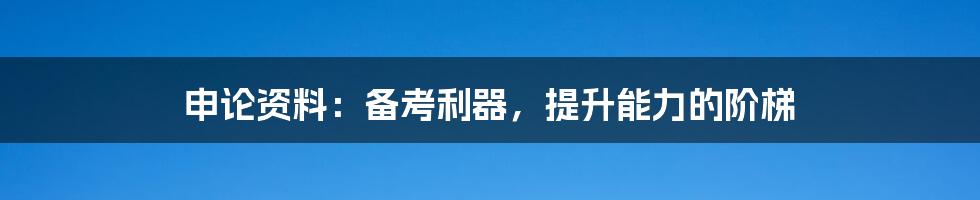 申论资料:备考利器,提升能力的阶梯