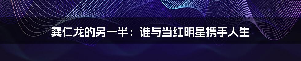 龚仁龙的另一半：谁与当红明星携手人生