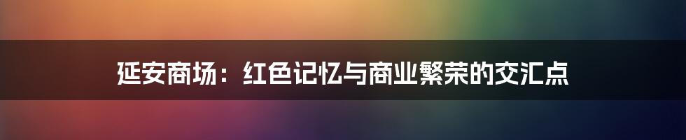 延安商场:红色记忆与商业繁荣的交汇点
