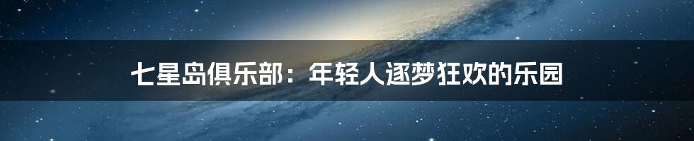 七星岛俱乐部:年轻人逐梦狂欢的乐园