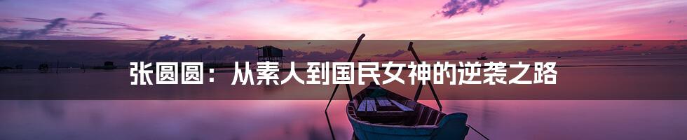 张圆圆：从素人到国民女神的逆袭之路