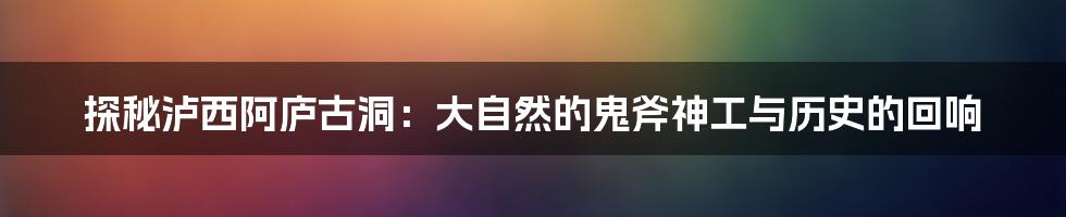 探秘泸西阿庐古洞：大自然的鬼斧神工与历史的回响