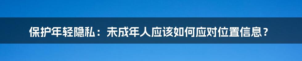 保护年轻隐私:未成年人应该如何应对位置信息?
