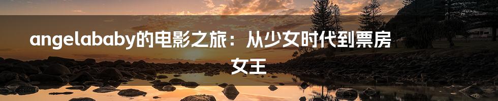 angelababy的电影之旅:从少女时代到票房女王