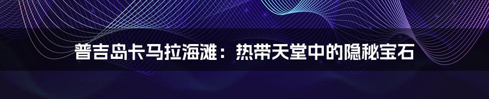 普吉岛卡马拉海滩:热带天堂中的隐秘宝石
