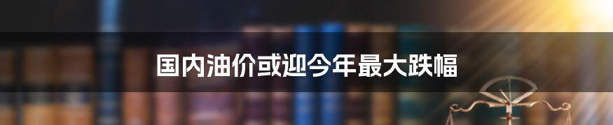 国内油价或迎今年最大跌幅