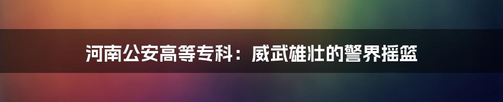 河南公安高等专科:威武雄壮的警界摇篮
