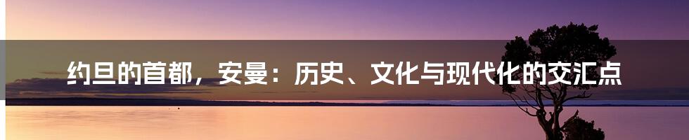 约旦的首都,安曼:历史、文化与现代化的交汇点