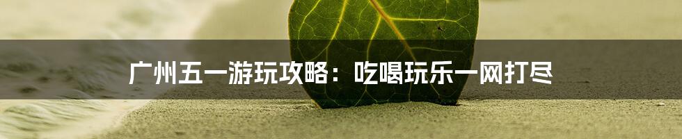 广州五一游玩攻略:吃喝玩乐一网打尽
