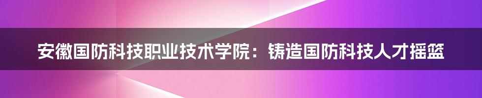 安徽国防科技职业技术学院:铸造国防科技人才摇篮