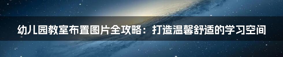 幼儿园教室布置图片全攻略:打造温馨舒适的学习空间