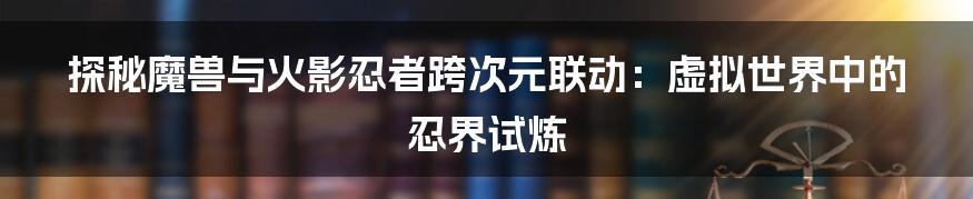 探秘魔兽与火影忍者跨次元联动：虚拟世界中的忍界试炼