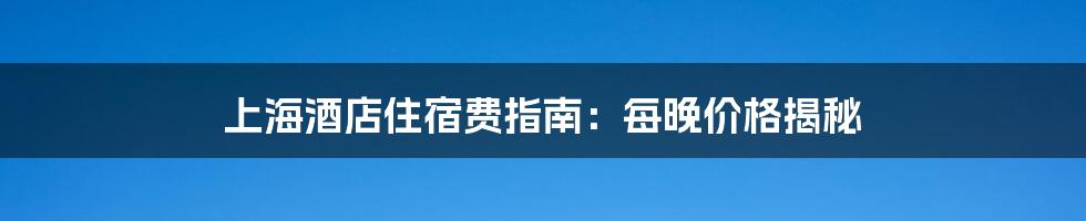 上海酒店住宿费指南:每晚价格揭秘